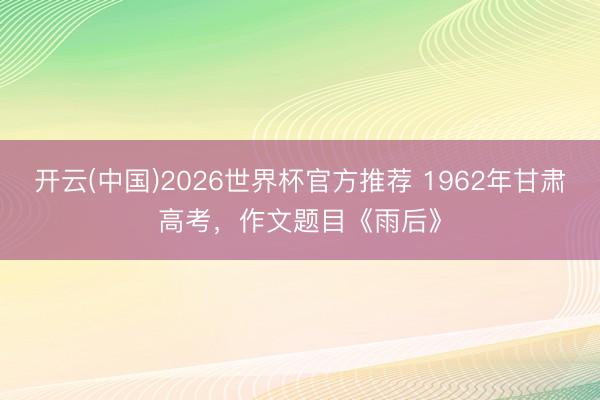 开云(中国)2026世界杯官方推荐 1962年甘肃高考，作文题目《雨后》