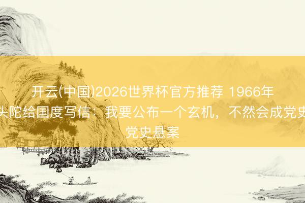 开云(中国)2026世界杯官方推荐 1966年，老头陀给国度写信：我要公布一个玄机，不然会成党史悬案