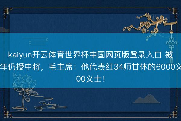 kaiyun开云体育世界杯中国网页版登录入口 被俘3年仍授中将，毛主席：他代表红34师甘休的6000义士！