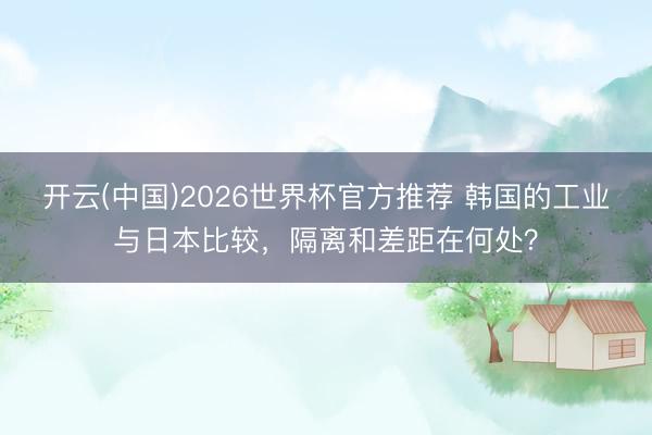 开云(中国)2026世界杯官方推荐 韩国的工业与日本比较，隔离和差距在何处？
