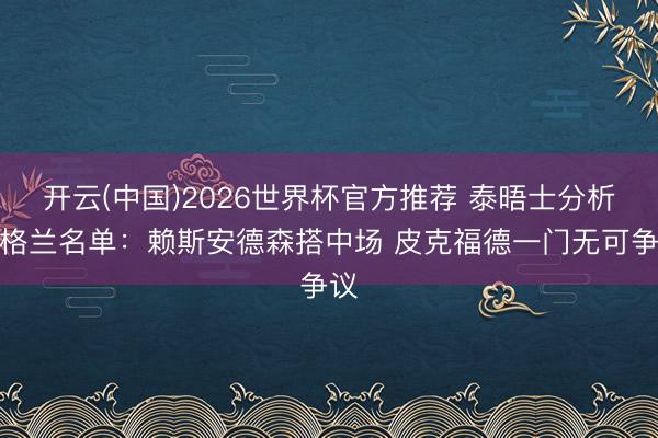 开云(中国)2026世界杯官方推荐 泰晤士分析英格兰名单：赖斯安德森搭中场 皮克福德一门无可争议