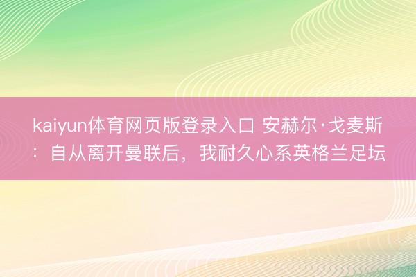 kaiyun体育网页版登录入口 安赫尔·戈麦斯：自从离开曼联后，我耐久心系英格兰足坛