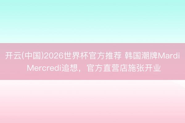 开云(中国)2026世界杯官方推荐 韩国潮牌Mardi Mercredi追想，官方直营店施张开业