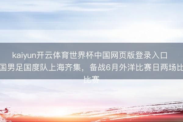kaiyun开云体育世界杯中国网页版登录入口 中国男足国度队上海齐集，备战6月外洋比赛日两场比赛