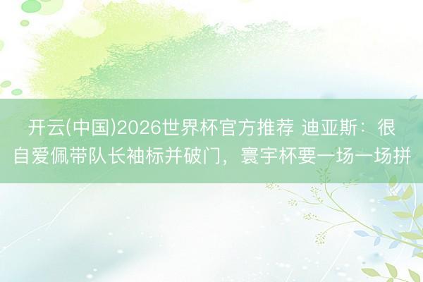 开云(中国)2026世界杯官方推荐 迪亚斯：很自爱佩带队长袖标并破门，寰宇杯要一场一场拼
