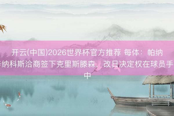 开云(中国)2026世界杯官方推荐 每体：帕纳辛纳科斯洽商签下克里斯滕森，改日决定权在球员手中