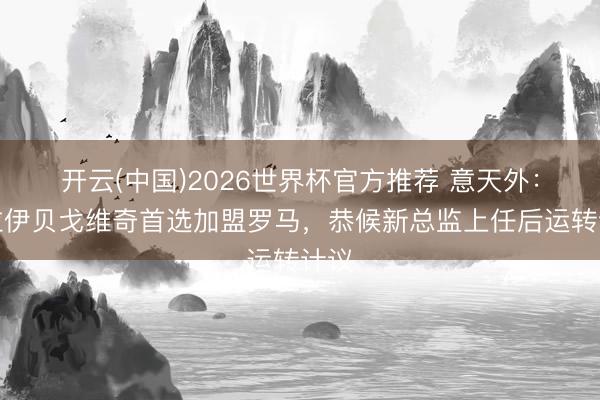 开云(中国)2026世界杯官方推荐 意天外：阿拉伊贝戈维奇首选加盟罗马，恭候新总监上任后运转计议