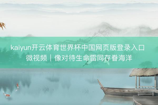 kaiyun开云体育世界杯中国网页版登录入口 微视频|像对待生命雷同存眷海洋