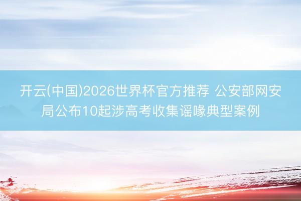 开云(中国)2026世界杯官方推荐 公安部网安局公布10起涉高考收集谣喙典型案例