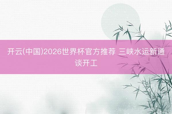 开云(中国)2026世界杯官方推荐 三峡水运新通谈开工
