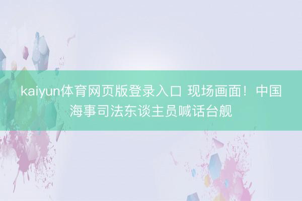kaiyun体育网页版登录入口 现场画面！中国海事司法东谈主员喊话台舰