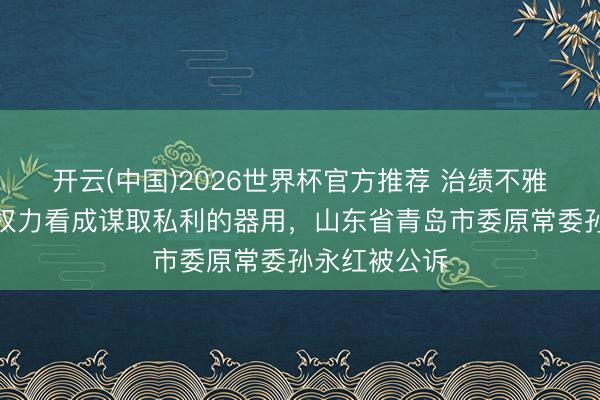 开云(中国)2026世界杯官方推荐 治绩不雅错位，将公权力看成谋取私利的器用，山东省青岛市委原常委孙永红被公诉
