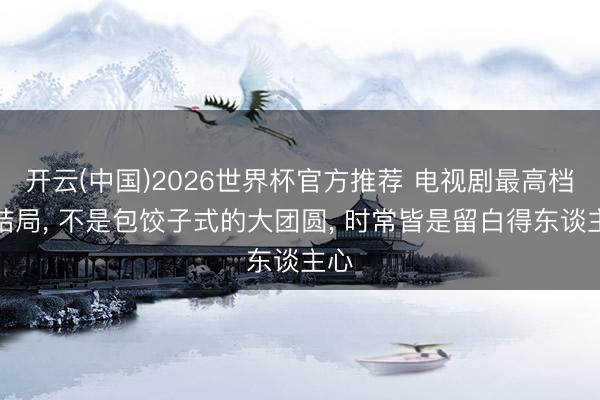 开云(中国)2026世界杯官方推荐 电视剧最高档的结局， 不是包饺子式的大团圆， 时常皆是留白得东谈主心