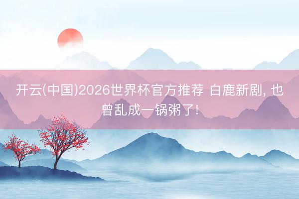 开云(中国)2026世界杯官方推荐 白鹿新剧, 也曾乱成一锅粥了!