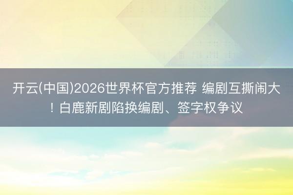 开云(中国)2026世界杯官方推荐 编剧互撕闹大! 白鹿新剧陷换编剧、签字权争议