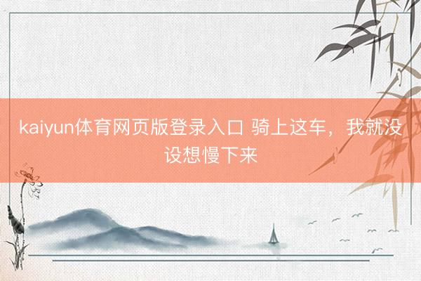 kaiyun体育网页版登录入口 骑上这车，我就没设想慢下来