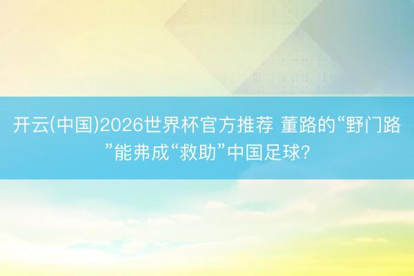 开云(中国)2026世界杯官方推荐 董路的“野门路”能弗成“救助”中国足球？
