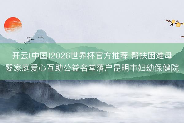 开云(中国)2026世界杯官方推荐 帮扶困难母婴家庭爱心互助公益名堂落户昆明市妇幼保健院