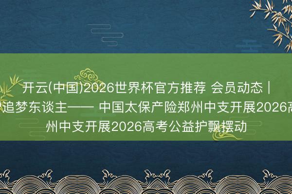 开云(中国)2026世界杯官方推荐 会员动态 | 车行赶考路 心护追梦东谈主—— 中国太保产险郑州中支开展2026高考公益护飘摆动
