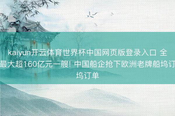 kaiyun开云体育世界杯中国网页版登录入口 全球最大超160亿元一艘! 中国船企抢下欧洲老牌船坞订单