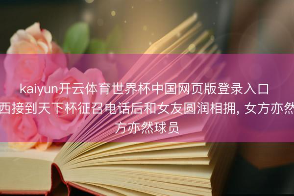 kaiyun开云体育世界杯中国网页版登录入口 塞内西接到天下杯征召电话后和女友圆润相拥， 女方亦然球员