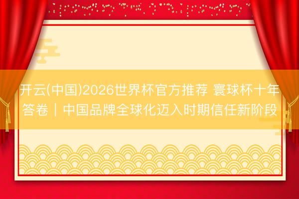 开云(中国)2026世界杯官方推荐 寰球杯十年答卷|中国品牌全球化迈入时期信任新阶段