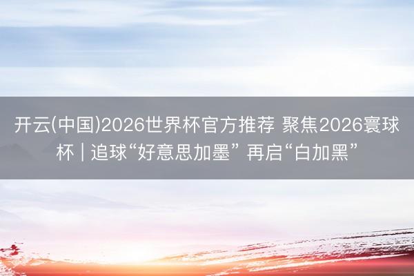 开云(中国)2026世界杯官方推荐 聚焦2026寰球杯 | 追球“好意思加墨” 再启“白加黑”