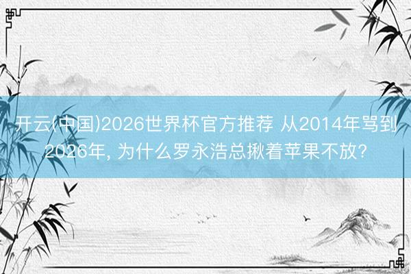 开云(中国)2026世界杯官方推荐 从2014年骂到2026年， 为什么罗永浩总揪着苹果不放?