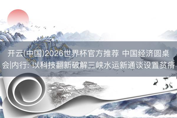 开云(中国)2026世界杯官方推荐 中国经济圆桌会|内行: 以科技翻新破解三峡水运新通谈设置贫瘠