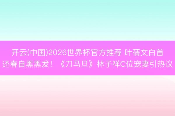 开云(中国)2026世界杯官方推荐 叶蒨文白首还春自黑黑发!《刀马旦》林子祥C位宠妻引热议