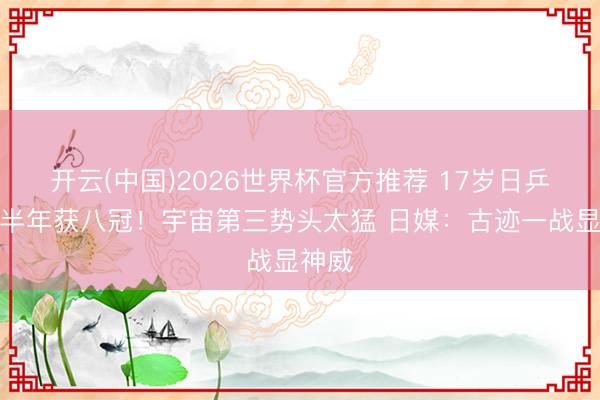 开云(中国)2026世界杯官方推荐 17岁日乒天才半年获八冠！宇宙第三势头太猛 日媒：古迹一战显神威