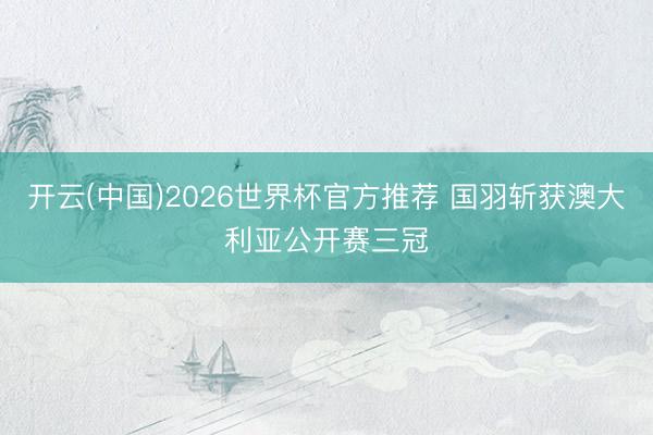 开云(中国)2026世界杯官方推荐 国羽斩获澳大利亚公开赛三冠