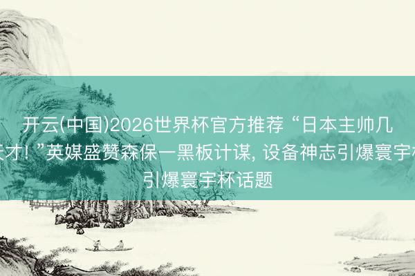 开云(中国)2026世界杯官方推荐 “日本主帅几乎是天才! ”英媒盛赞森保一黑板计谋， 设备神志引爆寰宇杯话题