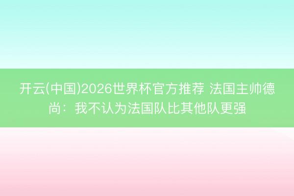 开云(中国)2026世界杯官方推荐 法国主帅德尚：我不认为法国队比其他队更强