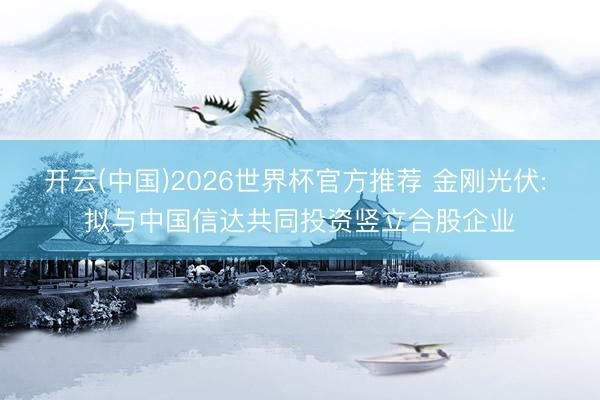 开云(中国)2026世界杯官方推荐 金刚光伏: 拟与中国信达共同投资竖立合股企业