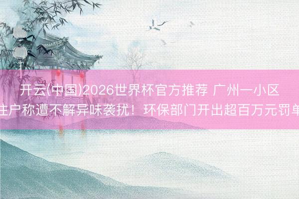 开云(中国)2026世界杯官方推荐 广州一小区住户称遭不解异味袭扰！环保部门开出超百万元罚单