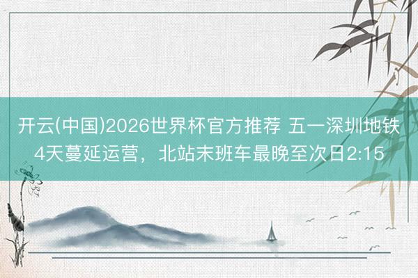 开云(中国)2026世界杯官方推荐 五一深圳地铁4天蔓延运营，北站末班车最晚至次日2:15