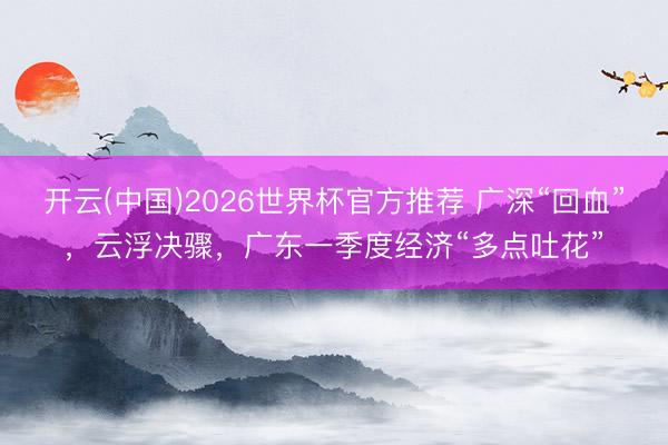 开云(中国)2026世界杯官方推荐 广深“回血”，云浮决骤，广东一季度经济“多点吐花”