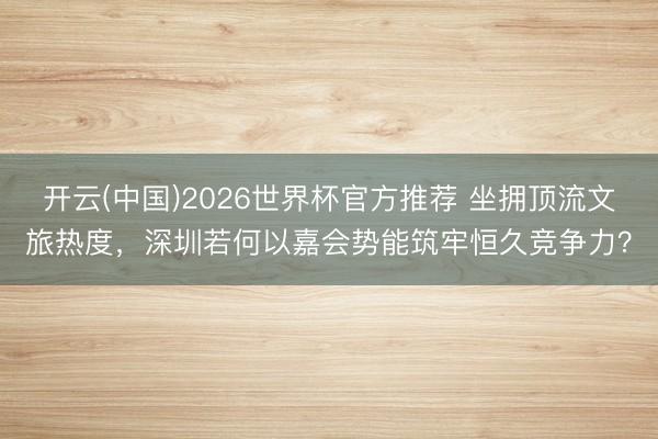 开云(中国)2026世界杯官方推荐 坐拥顶流文旅热度，深圳若何以嘉会势能筑牢恒久竞争力？