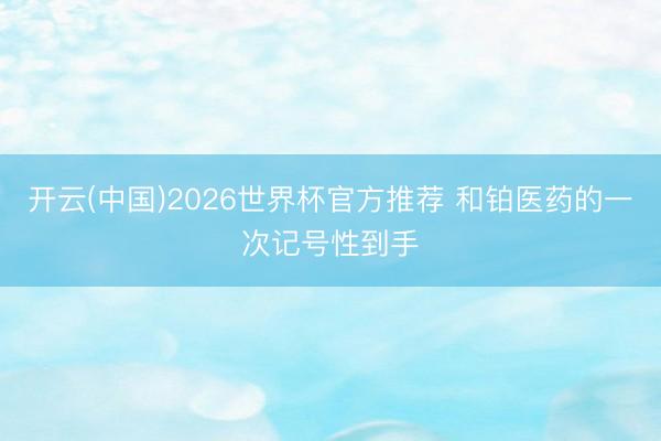 开云(中国)2026世界杯官方推荐 和铂医药的一次记号性到手