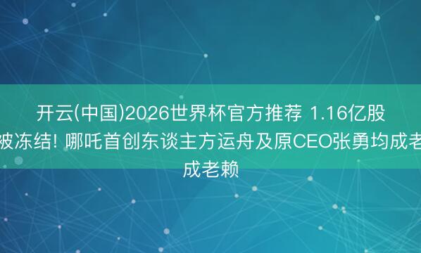 开云(中国)2026世界杯官方推荐 1.16亿股权被冻结! 哪吒首创东谈主方运舟及原CEO张勇均成老赖