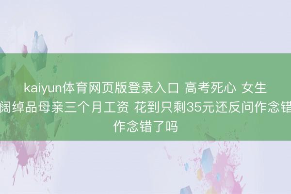 kaiyun体育网页版登录入口 高考死心 女生两天阔绰品母亲三个月工资 花到只剩35元还反问作念错了吗