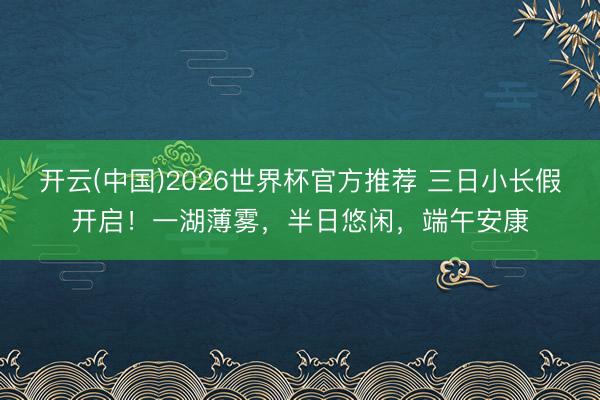 开云(中国)2026世界杯官方推荐 三日小长假开启！一湖薄雾，半日悠闲，<a href=